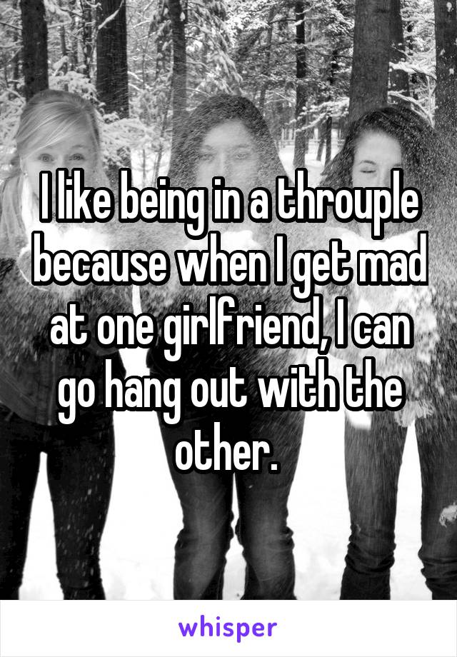 I like being in a throuple because when I get mad at one girlfriend, I can go hang out with the other. 