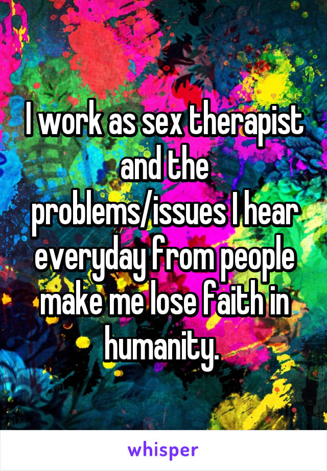I work as sex therapist and the problems/issues I hear everyday from people make me lose faith in humanity. 