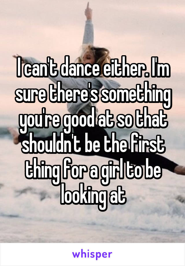 I can't dance either. I'm sure there's something you're good at so that shouldn't be the first thing for a girl to be looking at