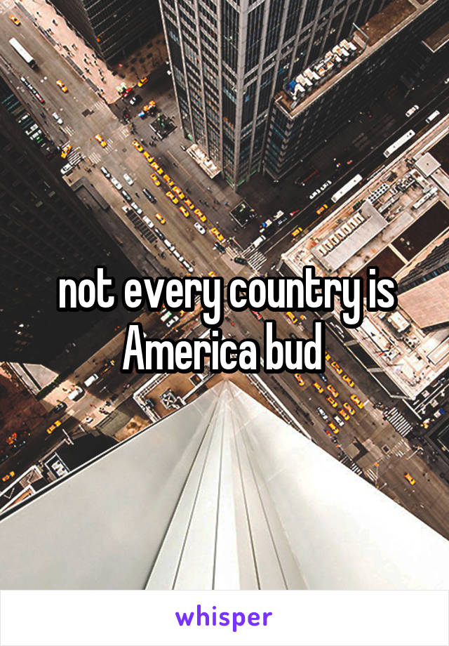 not every country is America bud 