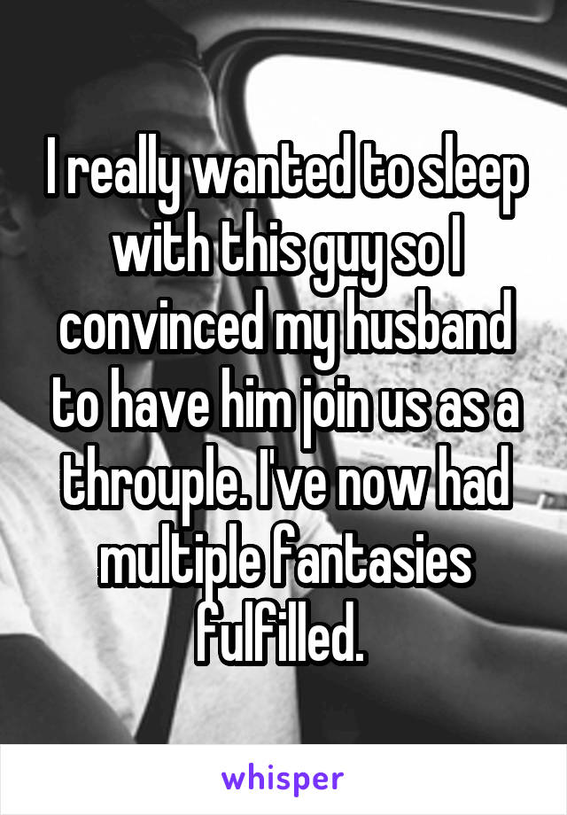 I really wanted to sleep with this guy so I convinced my husband to have him join us as a throuple. I've now had multiple fantasies fulfilled. 