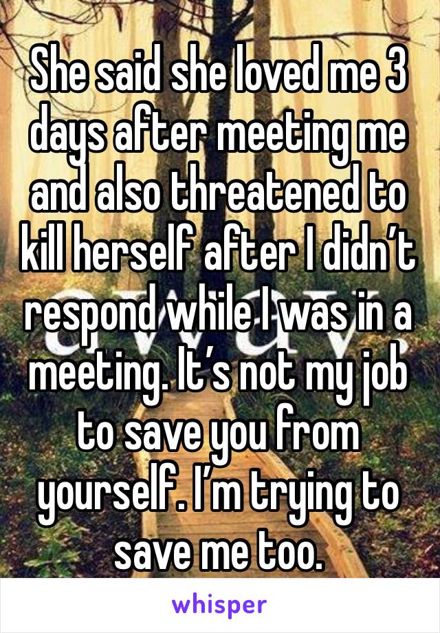 She said she loved me 3 days after meeting me and also threatened to kill herself after I didn’t respond while I was in a meeting. It’s not my job to save you from yourself. I’m trying to save me too.