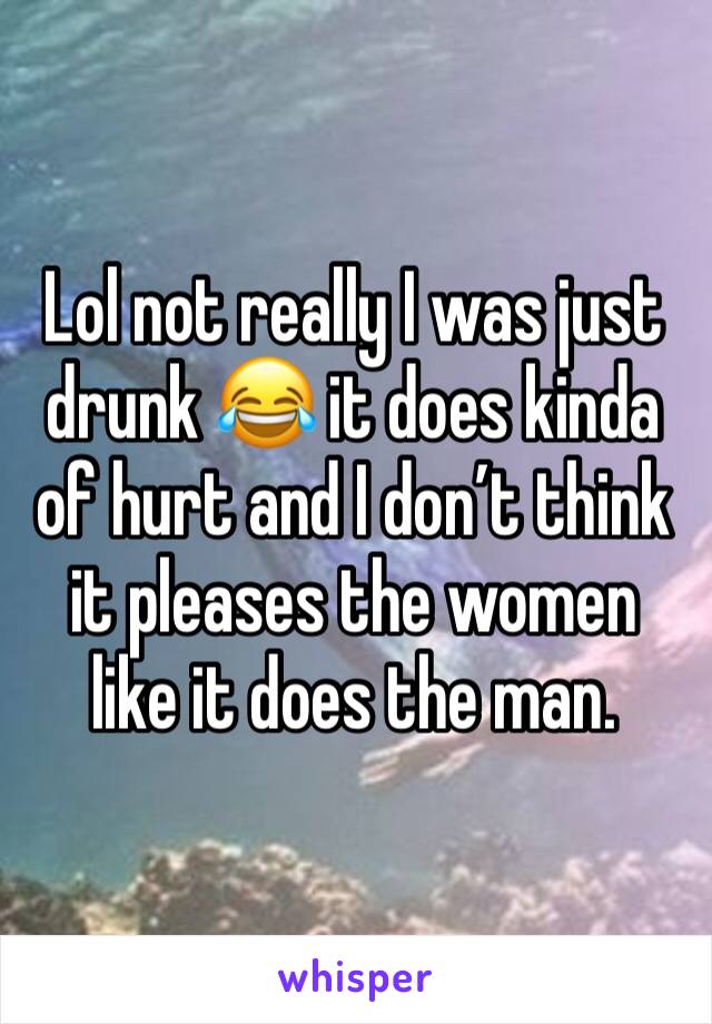 Lol not really I was just drunk 😂 it does kinda of hurt and I don’t think it pleases the women like it does the man. 