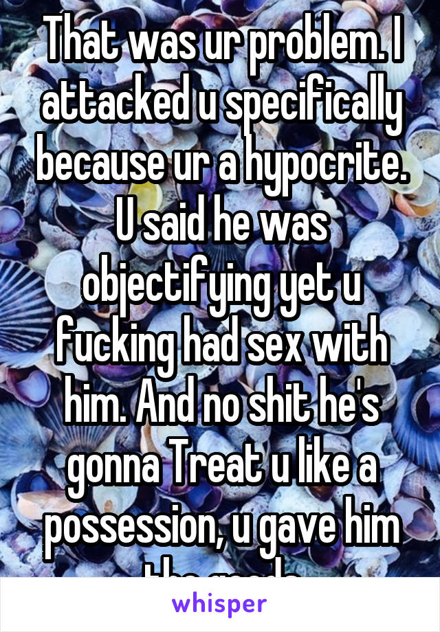 That was ur problem. I attacked u specifically because ur a hypocrite. U said he was objectifying yet u fucking had sex with him. And no shit he's gonna Treat u like a possession, u gave him the goods