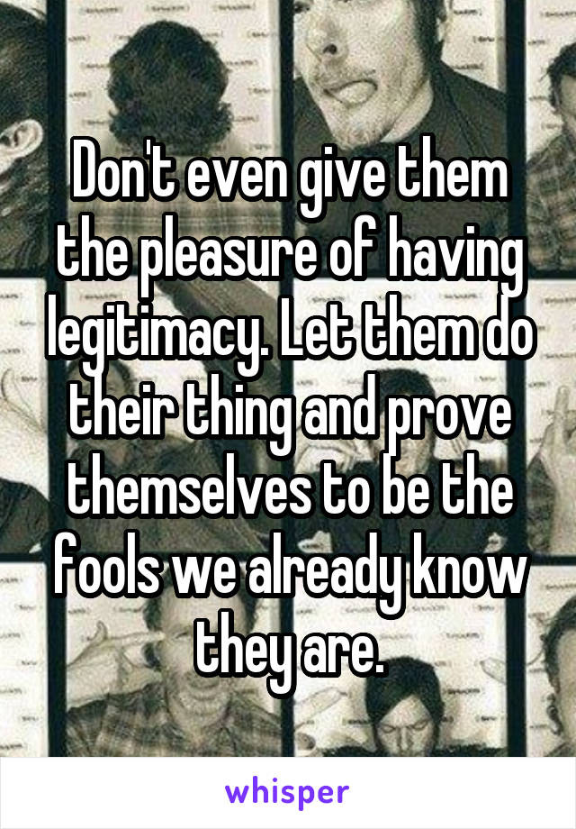 Don't even give them the pleasure of having legitimacy. Let them do their thing and prove themselves to be the fools we already know they are.