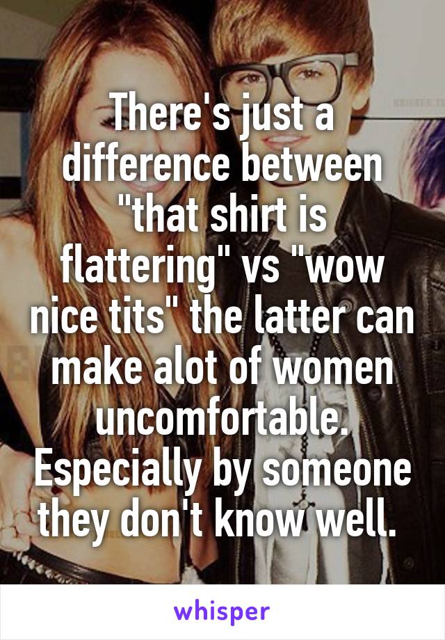There's just a difference between "that shirt is flattering" vs "wow nice tits" the latter can make alot of women uncomfortable. Especially by someone they don't know well. 