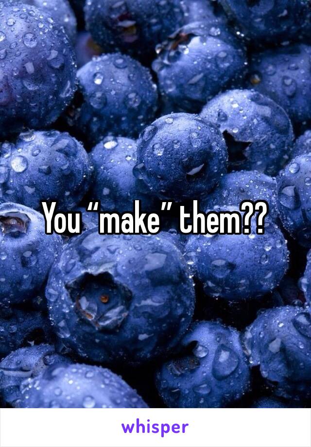 You “make” them??