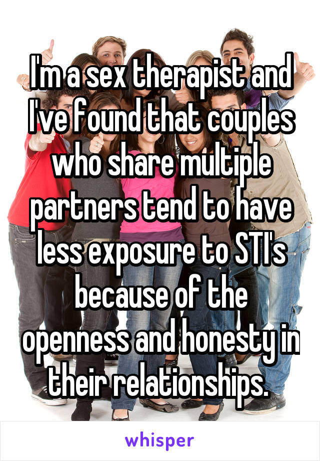 I'm a sex therapist and I've found that couples who share multiple partners tend to have less exposure to STI's because of the openness and honesty in their relationships. 
