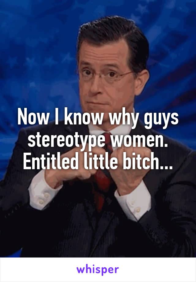 Now I know why guys stereotype women. Entitled little bitch...
