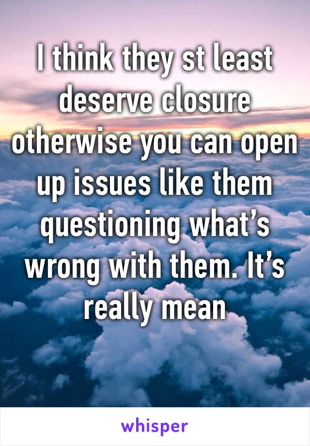 I think they st least deserve closure otherwise you can open up issues like them questioning what’s wrong with them. It’s really mean 