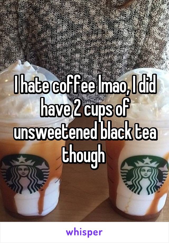 I hate coffee lmao, I did have 2 cups of unsweetened black tea though 