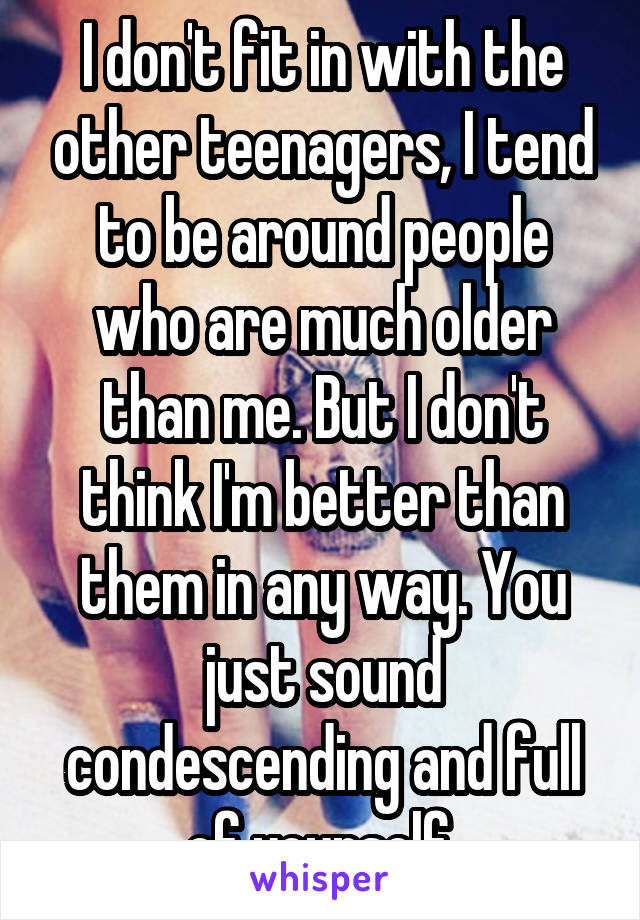 I don't fit in with the other teenagers, I tend to be around people who are much older than me. But I don't think I'm better than them in any way. You just sound condescending and full of yourself.