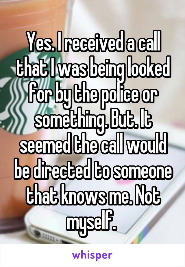 Yes. I received a call that I was being looked for by the police or something. But. It seemed the call would be directed to someone that knows me. Not myself. 
