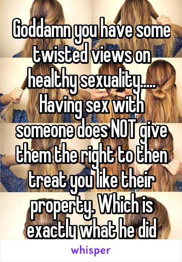 Goddamn you have some twisted views on healthy sexuality..... Having sex with someone does NOT give them the right to then treat you like their property. Which is exactly what he did