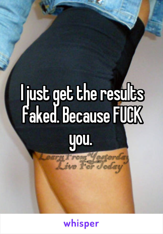 I just get the results faked. Because FUCK you. 