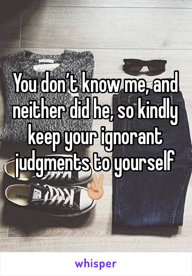 You don’t know me, and neither did he, so kindly keep your ignorant judgments to yourself ✌🏼