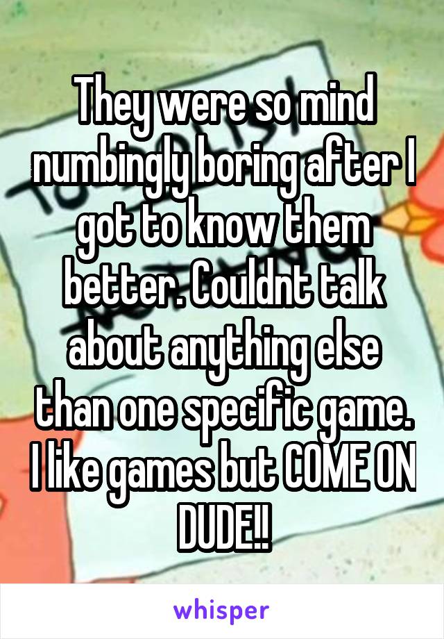 They were so mind numbingly boring after I got to know them better. Couldnt talk about anything else than one specific game. I like games but COME ON DUDE!!