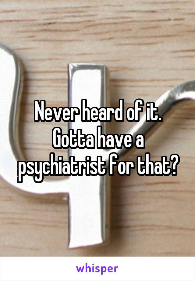 Never heard of it. Gotta have a psychiatrist for that?