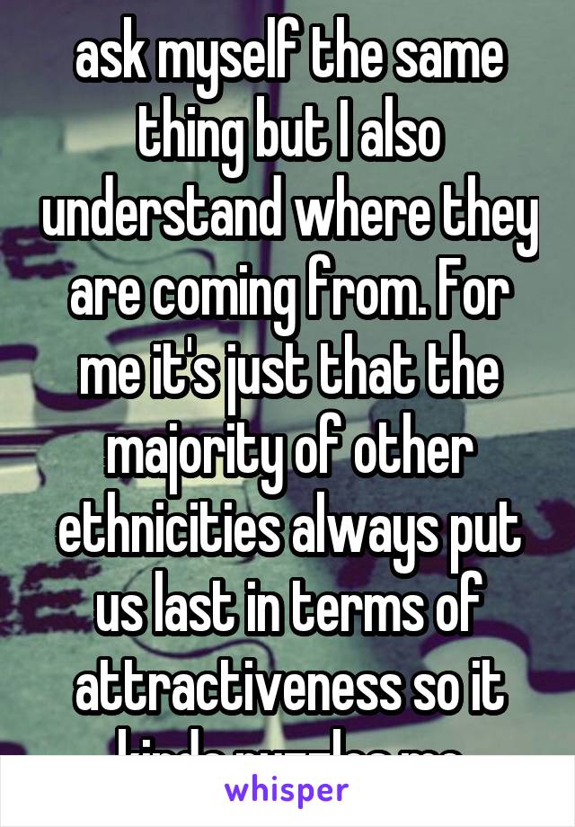 ask myself the same thing but I also understand where they are coming from. For me it's just that the majority of other ethnicities always put us last in terms of attractiveness so it kinda puzzles me