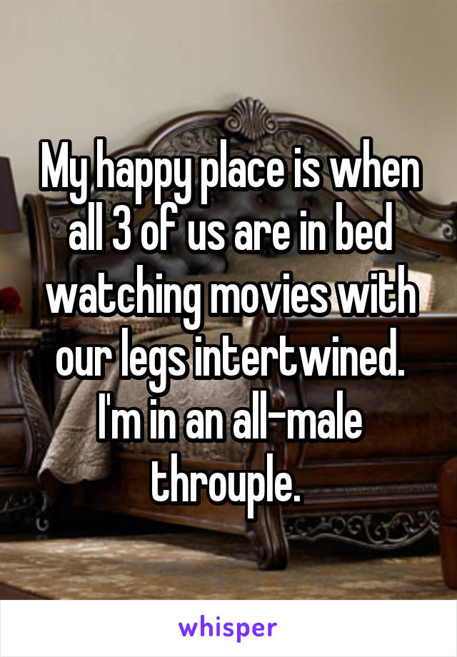 My happy place is when all 3 of us are in bed watching movies with our legs intertwined. I'm in an all-male throuple. 
