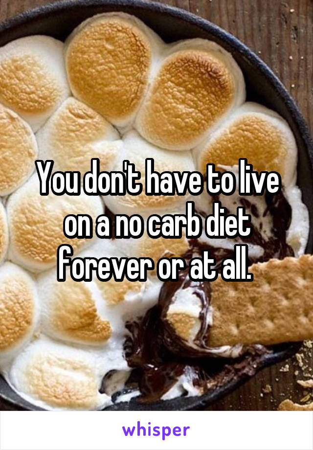 You don't have to live on a no carb diet forever or at all. 