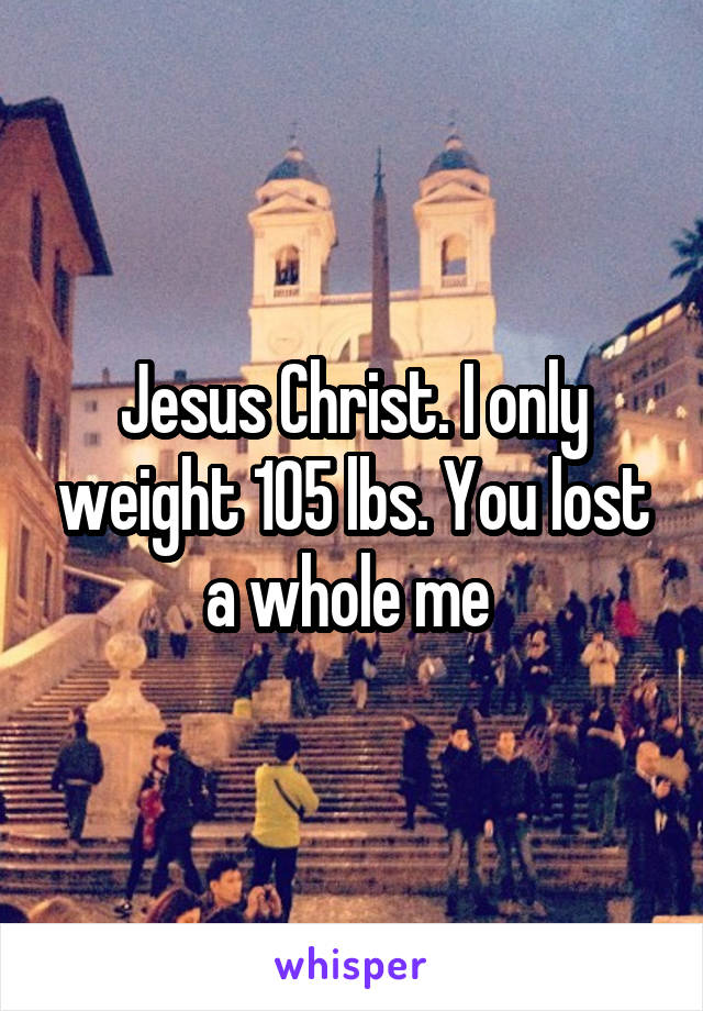 Jesus Christ. I only weight 105 lbs. You lost a whole me 