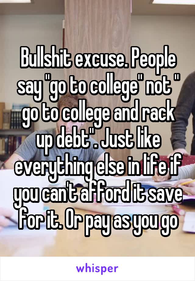 Bullshit excuse. People say "go to college" not " go to college and rack up debt". Just like everything else in life if you can't afford it save for it. Or pay as you go