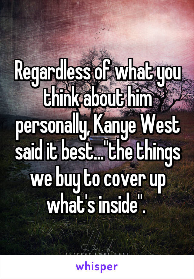 Regardless of what you think about him personally, Kanye West said it best..."the things we buy to cover up what's inside". 