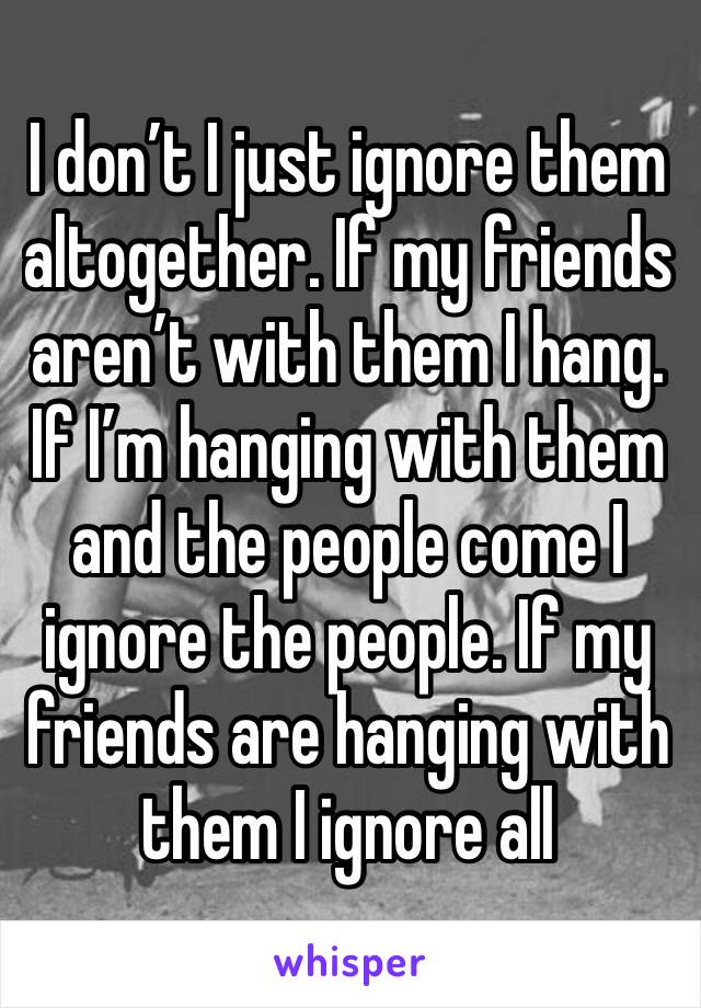 I don’t I just ignore them altogether. If my friends aren’t with them I hang. If I’m hanging with them and the people come I ignore the people. If my friends are hanging with them I ignore all 