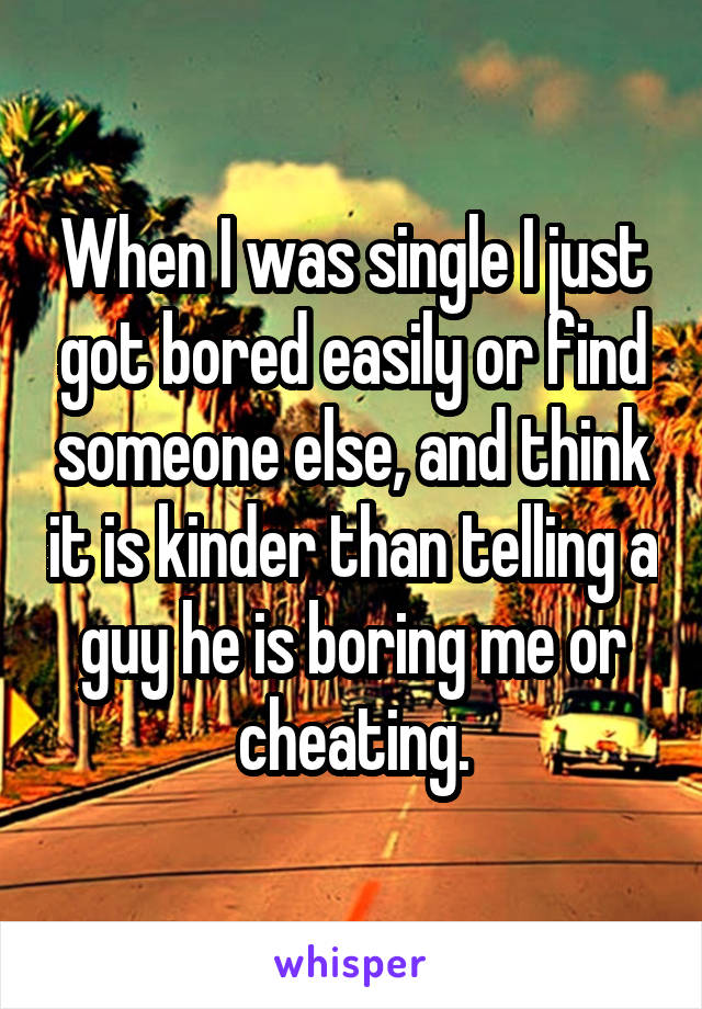 When I was single I just got bored easily or find someone else, and think it is kinder than telling a guy he is boring me or cheating.