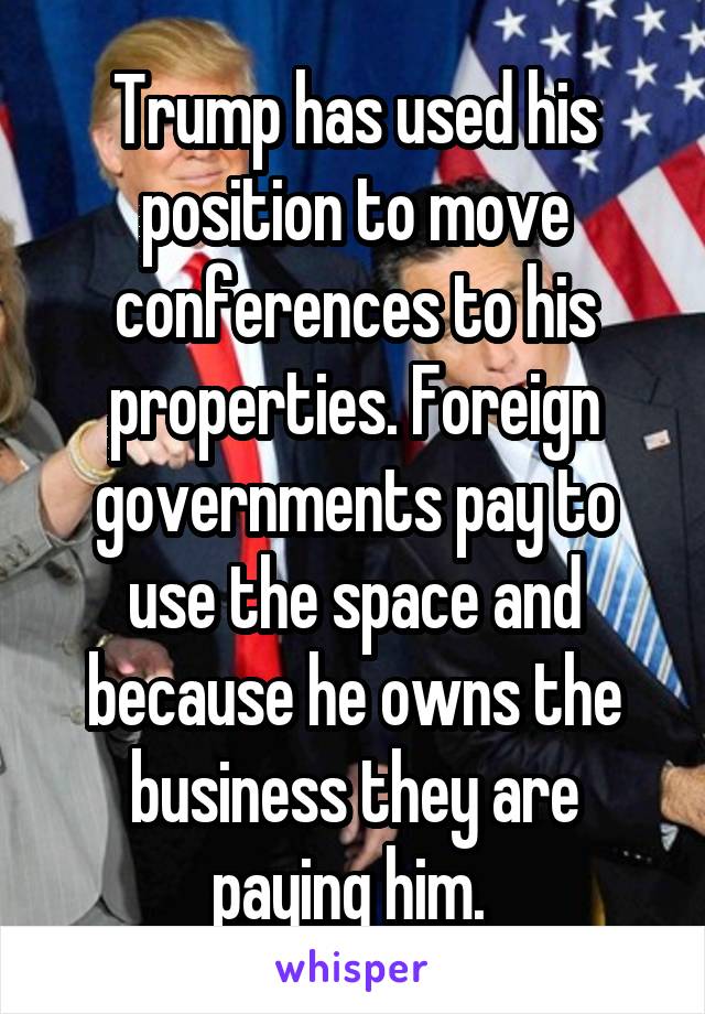 Trump has used his position to move conferences to his properties. Foreign governments pay to use the space and because he owns the business they are paying him. 