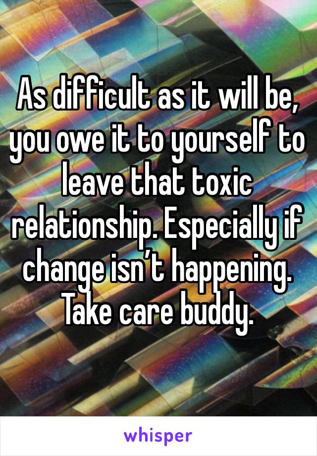 As difficult as it will be, you owe it to yourself to leave that toxic relationship. Especially if change isn’t happening. Take care buddy. 