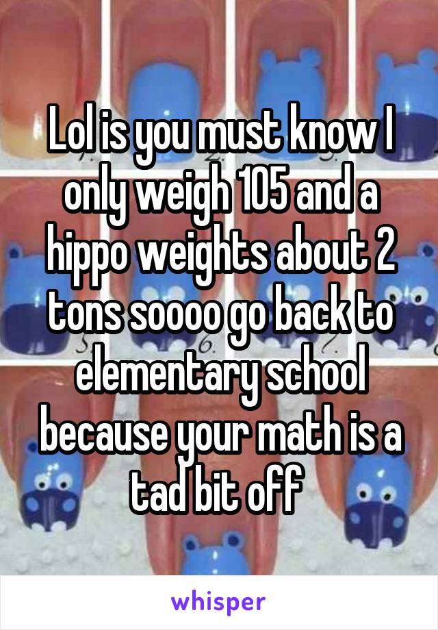 Lol is you must know I only weigh 105 and a hippo weights about 2 tons soooo go back to elementary school because your math is a tad bit off 