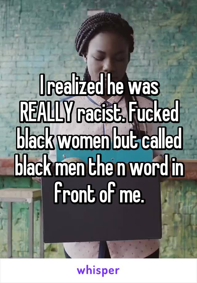 I realized he was REALLY racist. Fucked black women but called black men the n word in front of me.