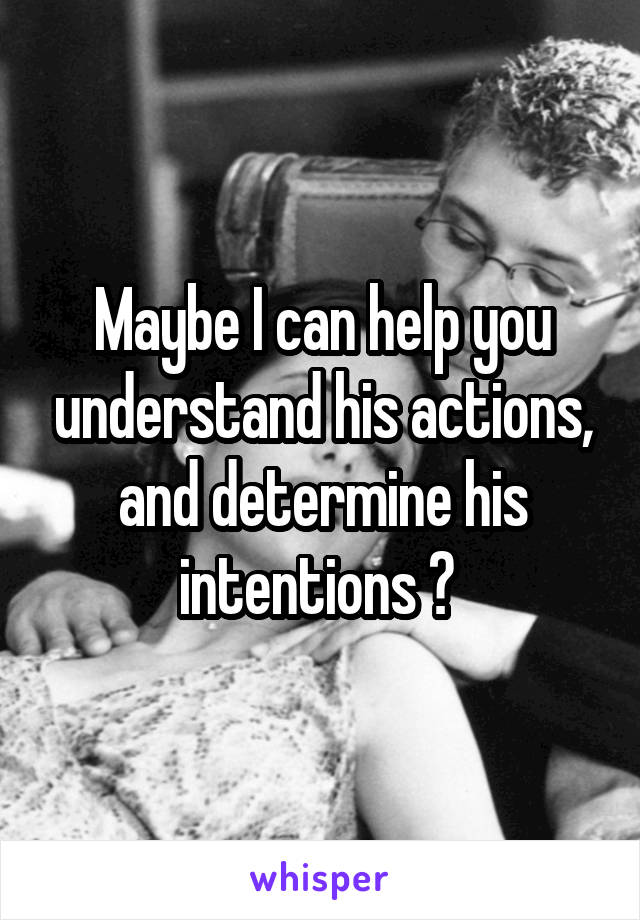 Maybe I can help you understand his actions, and determine his intentions ? 