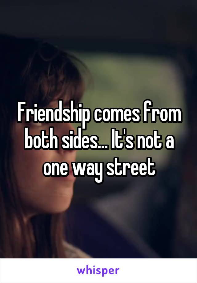 Friendship comes from both sides... It's not a one way street