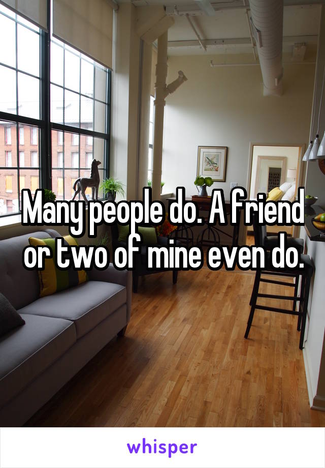Many people do. A friend or two of mine even do.