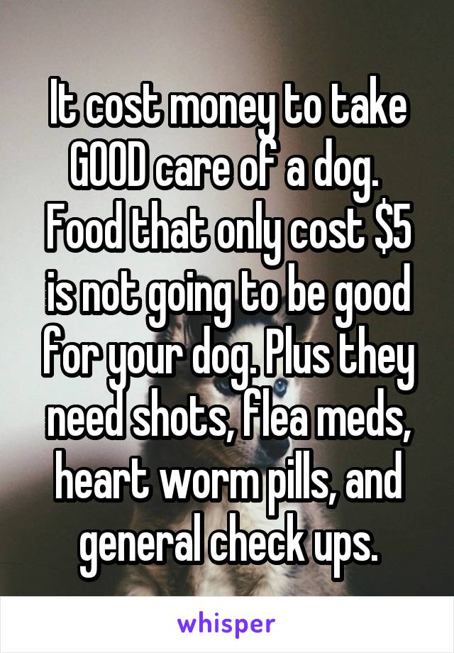 It cost money to take GOOD care of a dog. 
Food that only cost $5 is not going to be good for your dog. Plus they need shots, flea meds, heart worm pills, and general check ups.