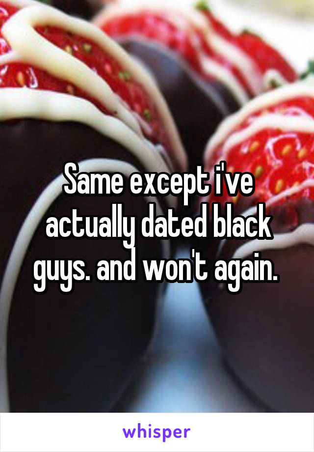 Same except i've actually dated black guys. and won't again. 