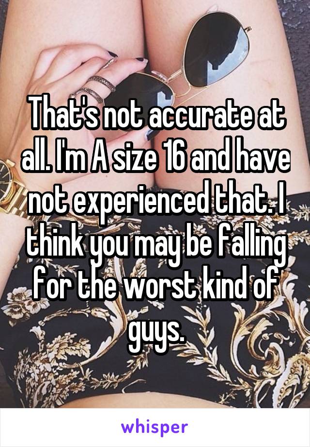 That's not accurate at all. I'm A size 16 and have not experienced that. I think you may be falling for the worst kind of guys.