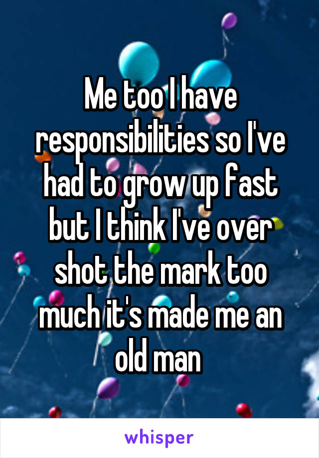 Me too I have responsibilities so I've had to grow up fast but I think I've over shot the mark too much it's made me an old man 