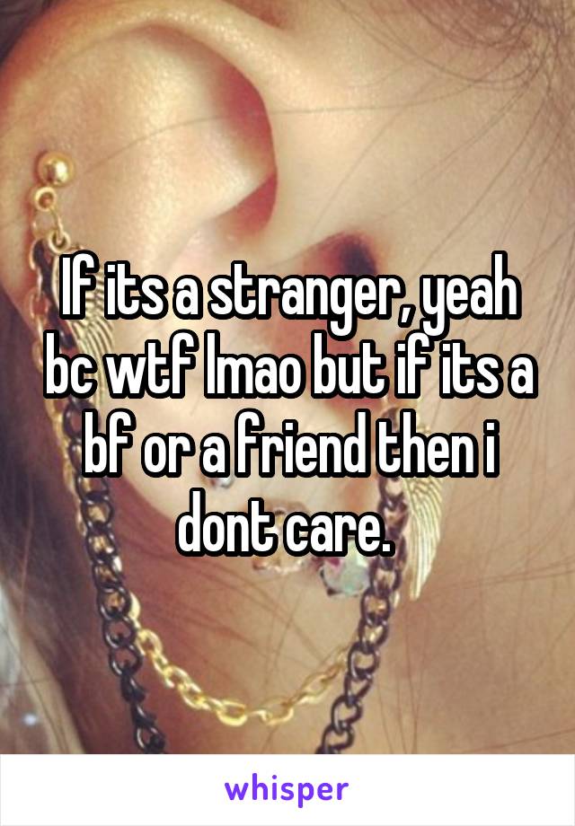 If its a stranger, yeah bc wtf lmao but if its a bf or a friend then i dont care. 