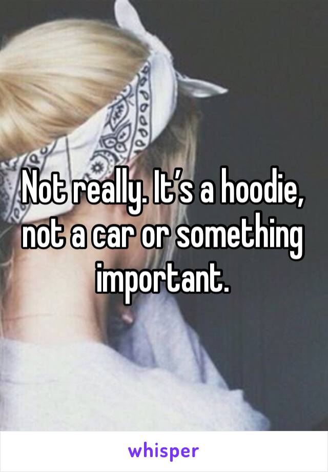 Not really. It’s a hoodie, not a car or something important. 