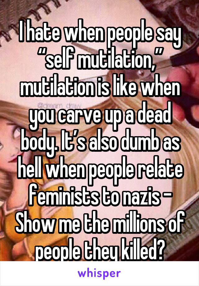 I hate when people say “self mutilation,” mutilation is like when you carve up a dead body. It’s also dumb as hell when people relate feminists to nazis - Show me the millions of people they killed?