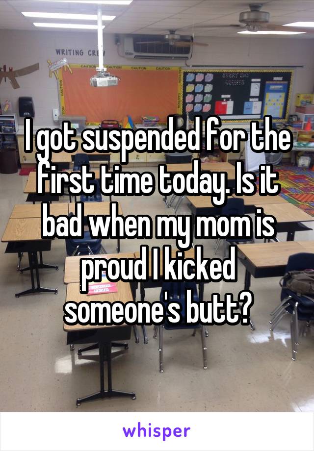 I got suspended for the first time today. Is it bad when my mom is proud I kicked someone's butt?