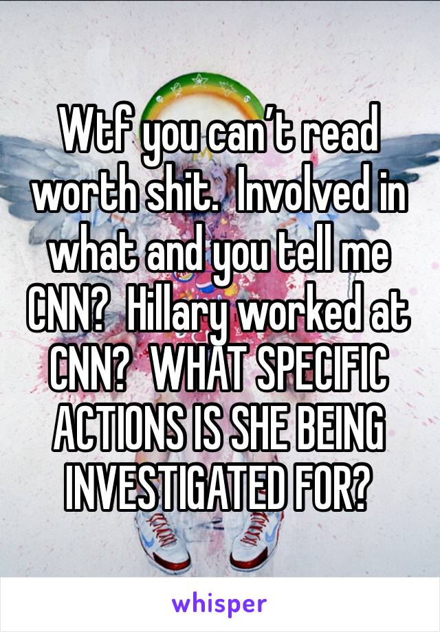 Wtf you can’t read worth shit.  Involved in what and you tell me CNN?  Hillary worked at CNN?  WHAT SPECIFIC ACTIONS IS SHE BEING INVESTIGATED FOR?  