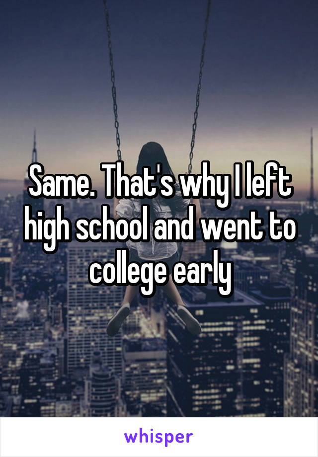 Same. That's why I left high school and went to college early