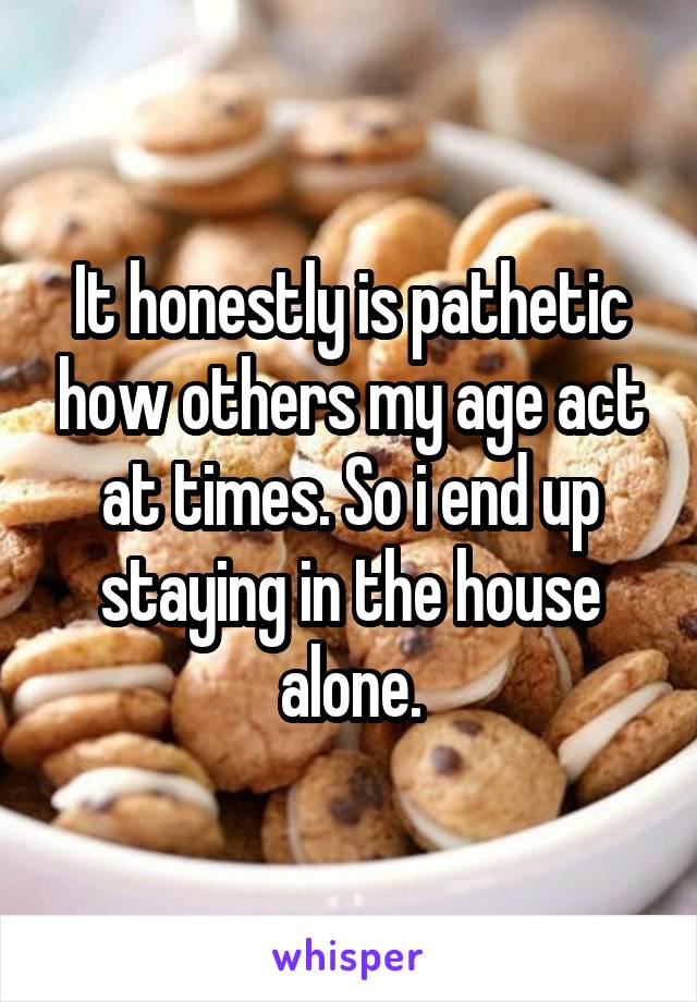 It honestly is pathetic how others my age act at times. So i end up staying in the house alone.