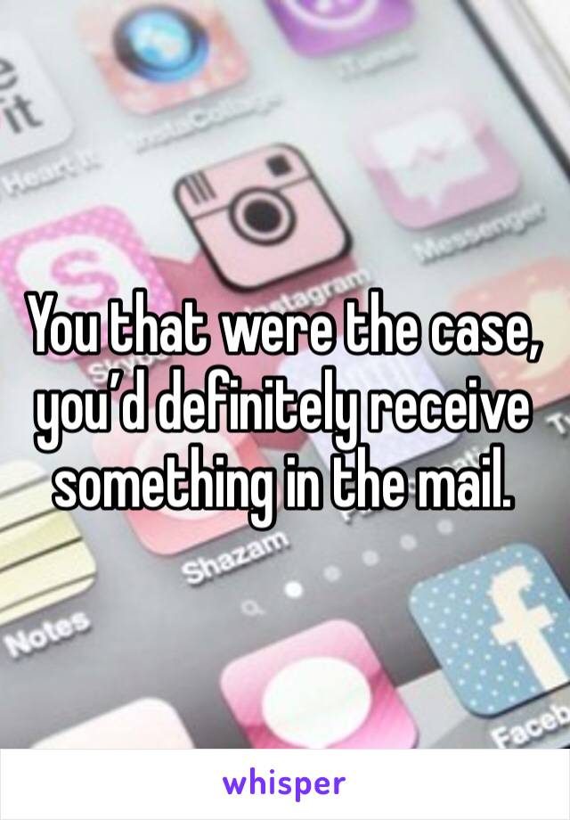 You that were the case, you’d definitely receive something in the mail. 
