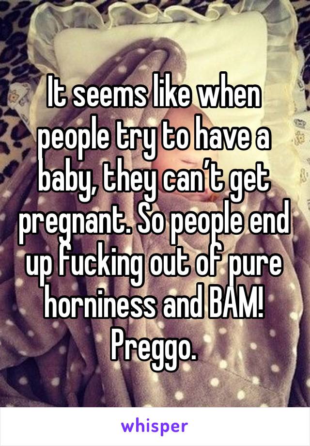 It seems like when people try to have a baby, they can’t get pregnant. So people end up fucking out of pure horniness and BAM! Preggo.
